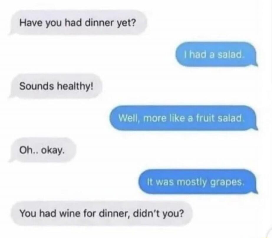 Have you had dinner yet? I had a salad. Sounds healthy! Well, more like a fruit salad. Oh.. okay. It was mostly grapes. You had wine for dinner, didn't you?