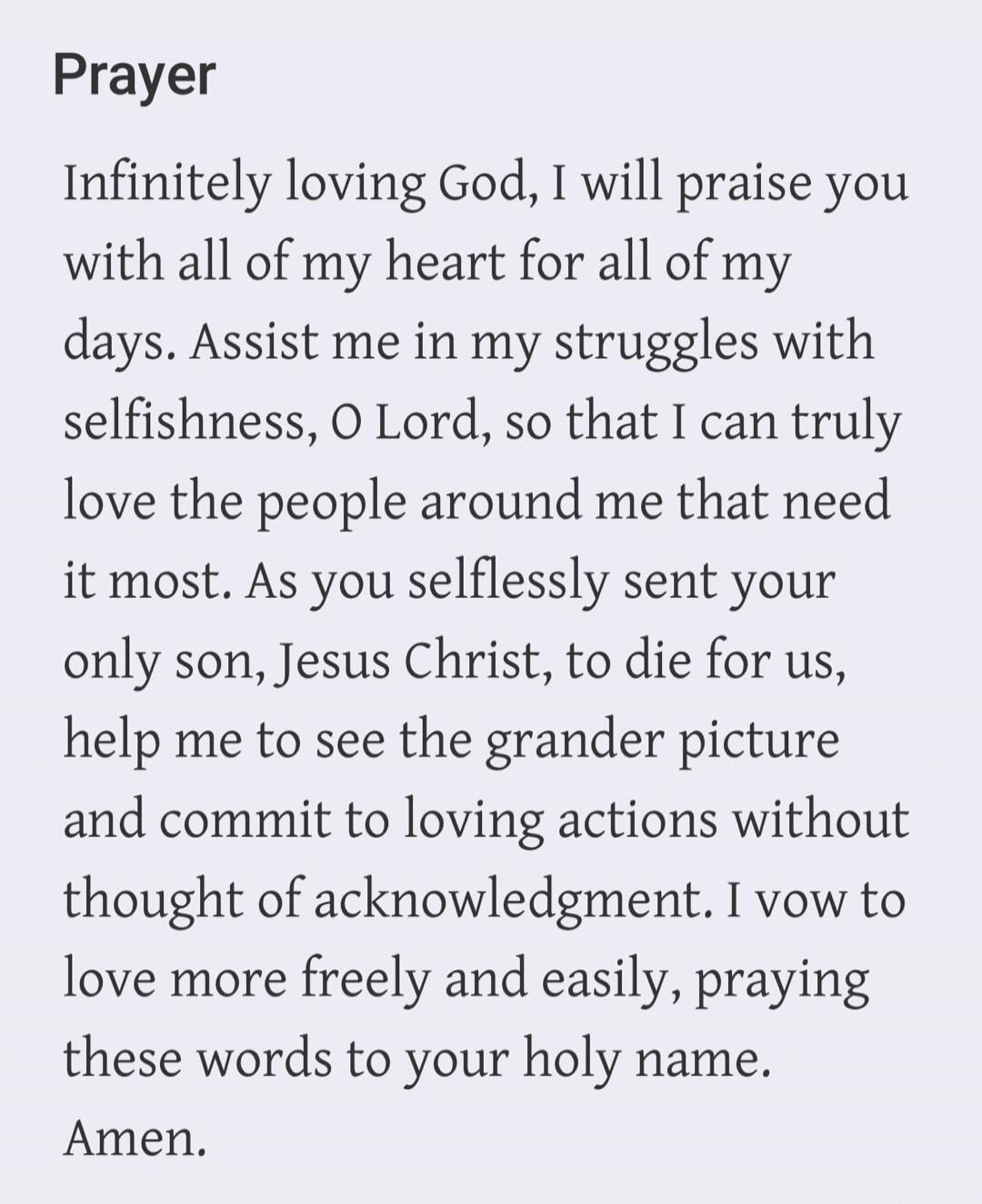 Prayer Infinitely loving God, I will praise you with all of my heart for all of my days. Assist me in my struggles with selfishness, O Lord, so that I can truly love the people around me that need it most. As you selflessly sent your only son, Jesus Christ, to die for us, help me to see the grander picture and commit to loving actions without thoug