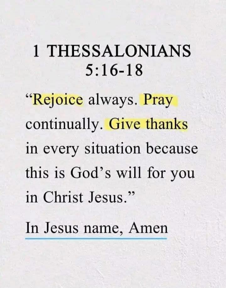 1 THESSALONIANS 5:16-18

“Rejoice always. Pray continually. Give thanks in every situation because this is God’s will for you in Christ Jesus.”

In Jesus name, Amen
