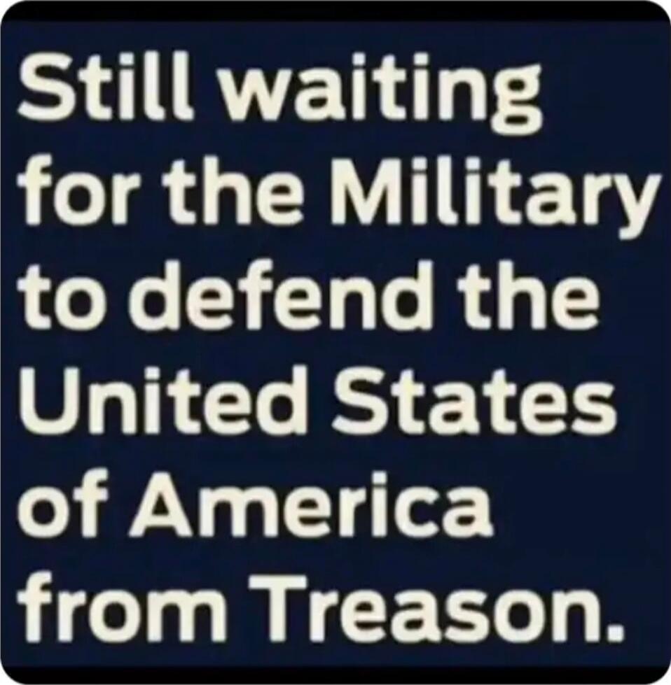 Still waiting for the Military to defend the United States of America from Treason.