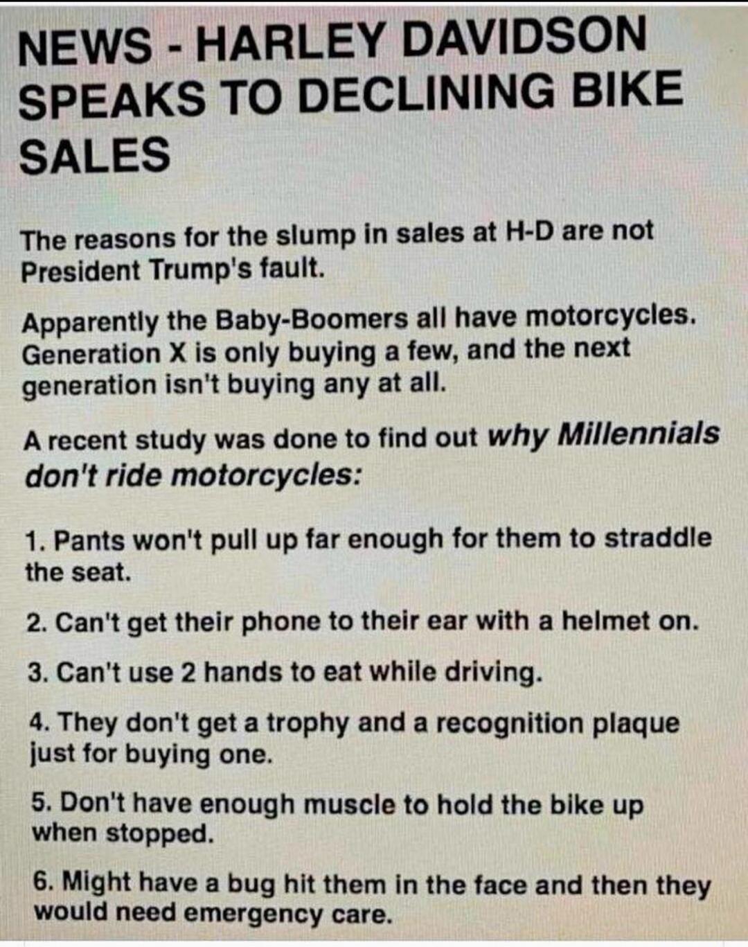 NEWS - HARLEY DAVIDSON SPEAKS TO DECLINING BIKE SALES The reasons for the slump in sales at H-D are not President Trump's fault. Apparently the Baby-Boomers all have motorcycles. Generation X is only buying a few, and the next generation isn't buying any at all. A recent study was done to find out why Millennials don't ride motorcycles: 1. Pants wo