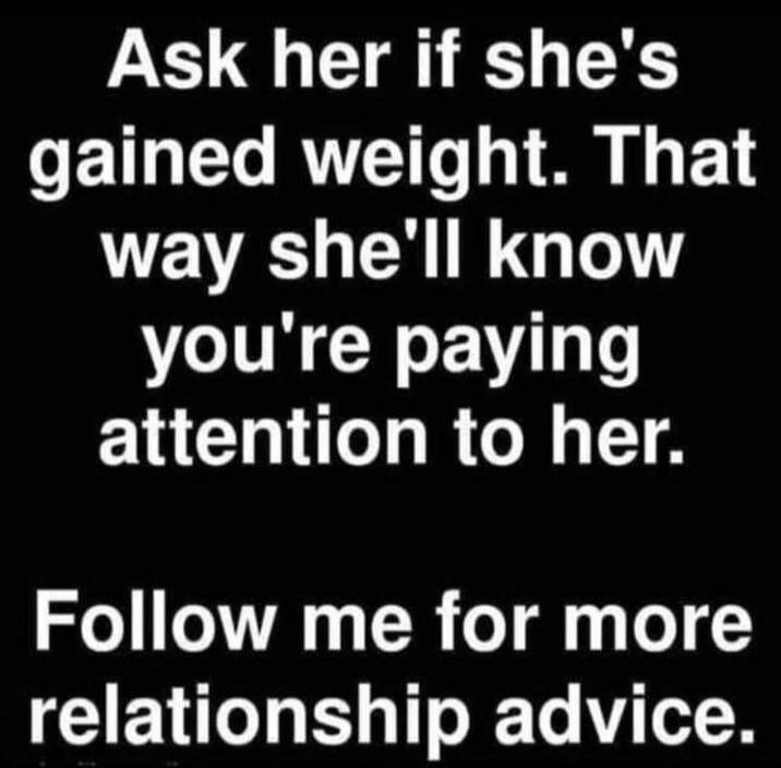 Ask her if she's gained weight. That way she'll know you're paying attention to her.

Follow me for more relationship advice.
