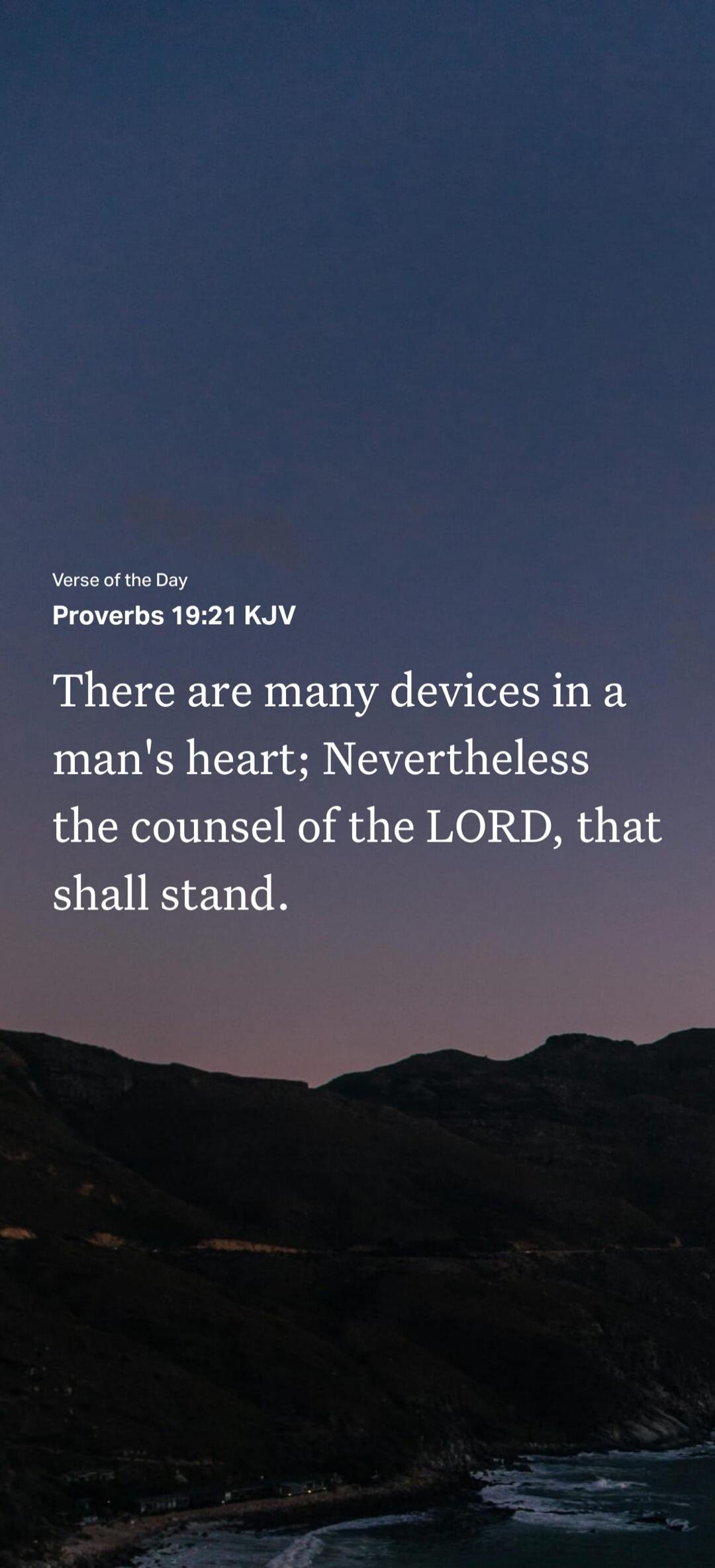 Verse of the Day Proverbs 19:21 KJV There are many devices in a man's heart; Nevertheless the counsel of the LORD, that shall stand.