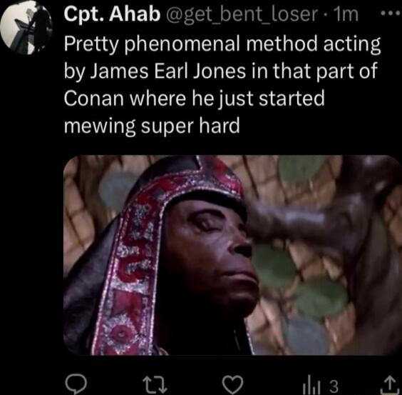 4 o T 1 YL T M T 1 Pretty phenomenal method acting by James Earl Jones in that part of Conan where he just started mewing super hard