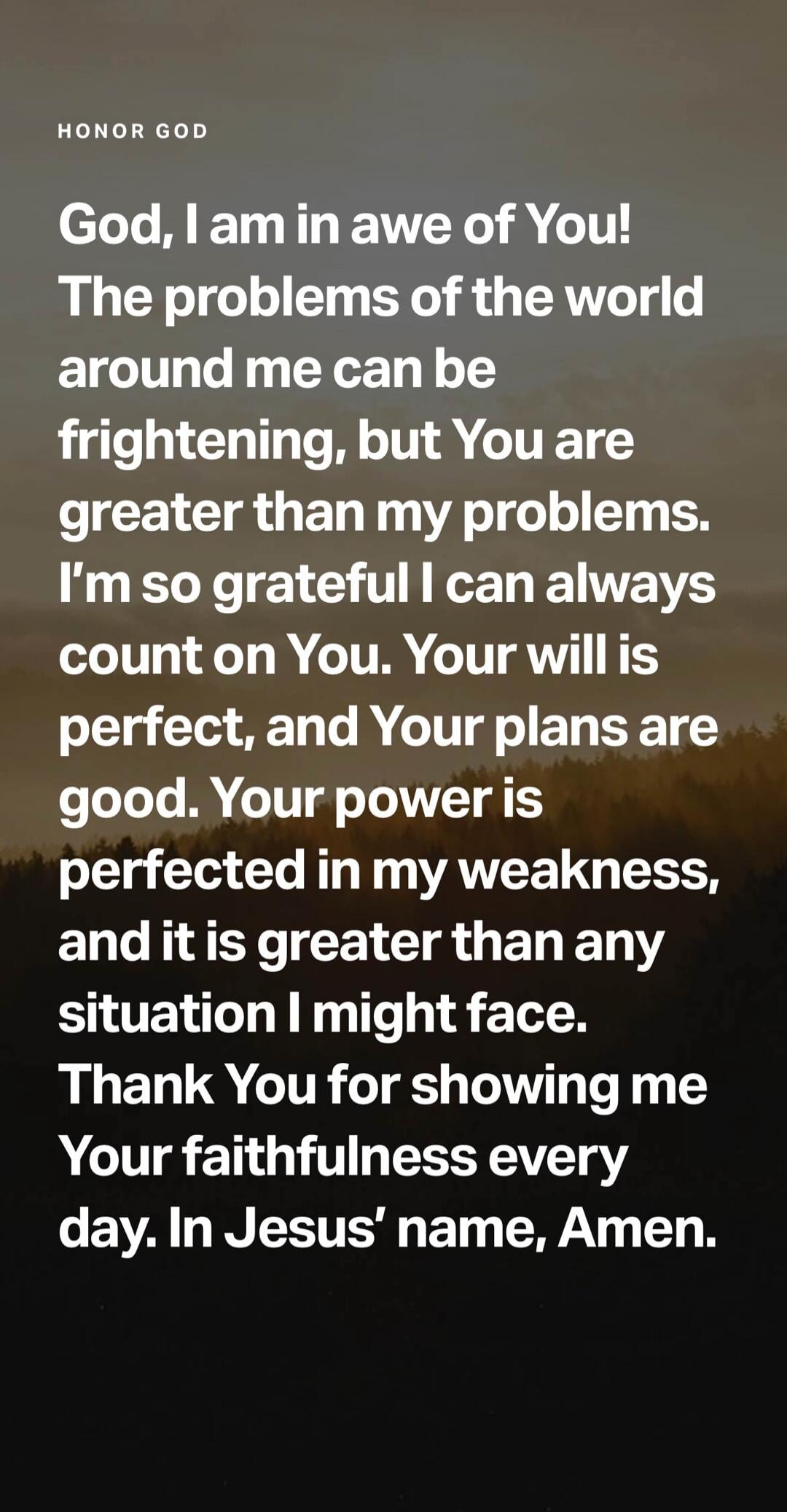 HONOR GOD God, I am in awe of You! The problems of the world around me can be frightening, but You are greater than my problems. I'm so grateful I can always count on You. Your will is perfect, and Your plans are good. Your power is perfected in my weakness, and it is greater than any situation I might face. Thank You for showing me Your faithfulne