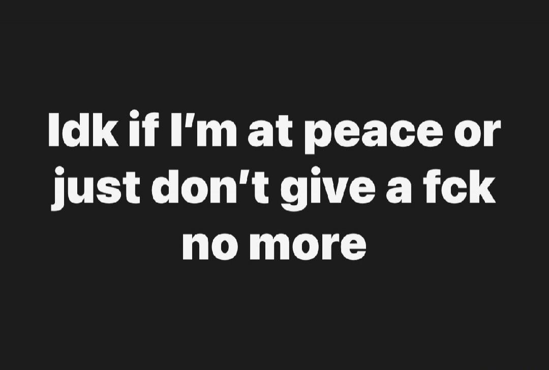 Idk if I’m at peace or just don’t give a fck no more