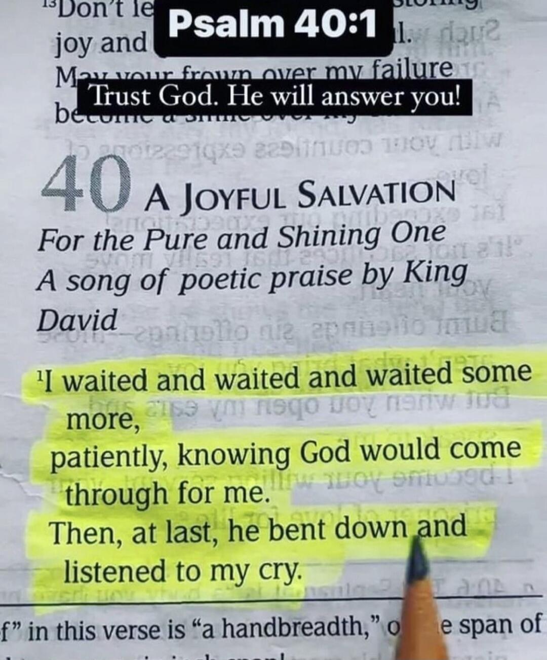 Psalm 40:1 Don't let your frown over my failure become a smile over my success. Trust God. He will answer you! 40 A JOYFUL SALVATION For the Pure and Shining One A song of poetic praise by King David I waited and waited and waited some more, patiently, knowing God would come through for me. Then, at last, he bent down and listened to my cry.