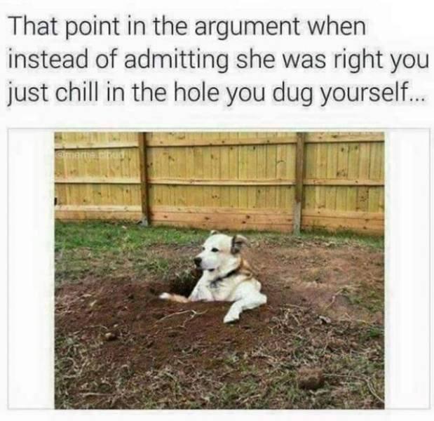 That point in the argument when instead of admitting she was right you just chill in the hole you dug yourself