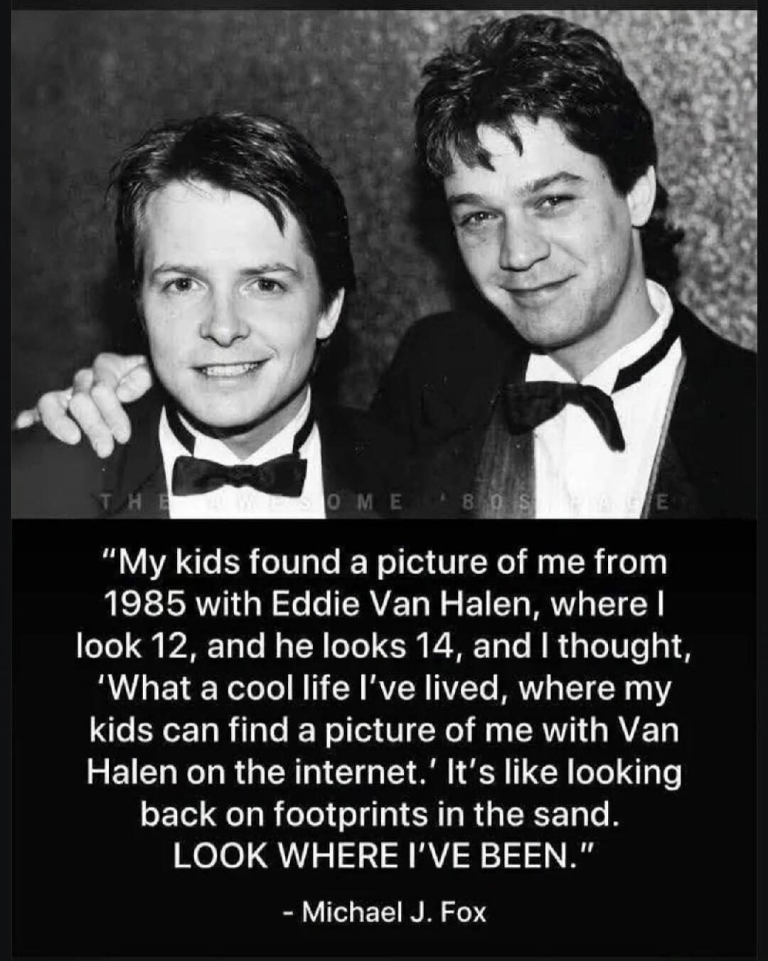 THE AWESOME 80S PAGE. My kids found a picture of me from 1985 with Eddie Van Halen, where I look 12, and he looks 14, and I thought, 'What a cool life I've lived, where my kids can find a picture of me with Van Halen on the internet.' It's like looking back on footprints in the sand. LOOK WHERE I'VE BEEN. - Michael J. Fox