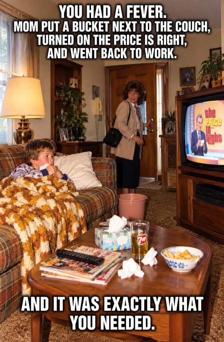 YOU HAD A FEVER. MOM PUT A BUCKET NEXT TO THE COUCH, TURNED ON THE PRICE IS RIGHT, AND WENT BACK TO WORK. AND IT WAS EXACTLY WHAT YOU NEEDED.