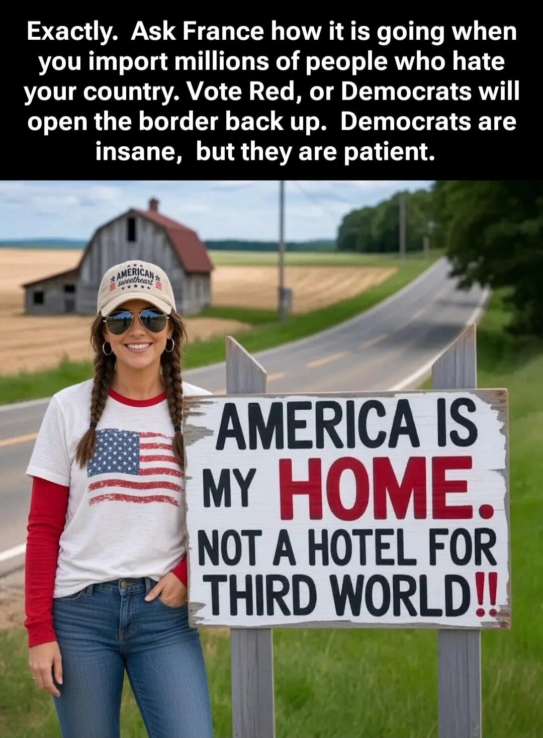 Exactly. Ask France how it is going when you import millions of people who hate your country. Vote Red, or Democrats will open the border back up. Democrats are insane, but they are patient. AMERICA IS MY HOME. NOT A HOTEL FOR THIRD WORLD!!