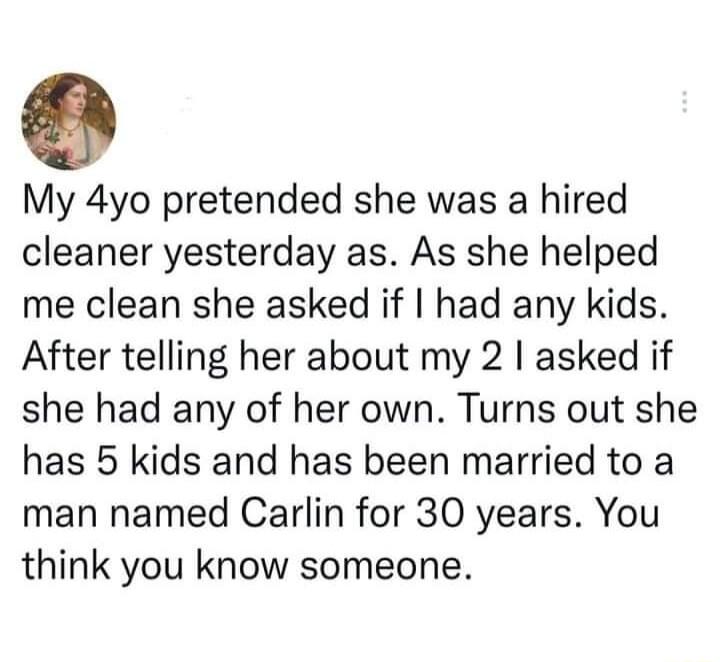 My 4yo pretended she was a hired cleaner yesterday as As she helped me clean she asked if had any kids After telling her about my 2 asked if she had any of her own Turns out she has 5 kids and has been married to a man named Carlin for 30 years You think you know someone