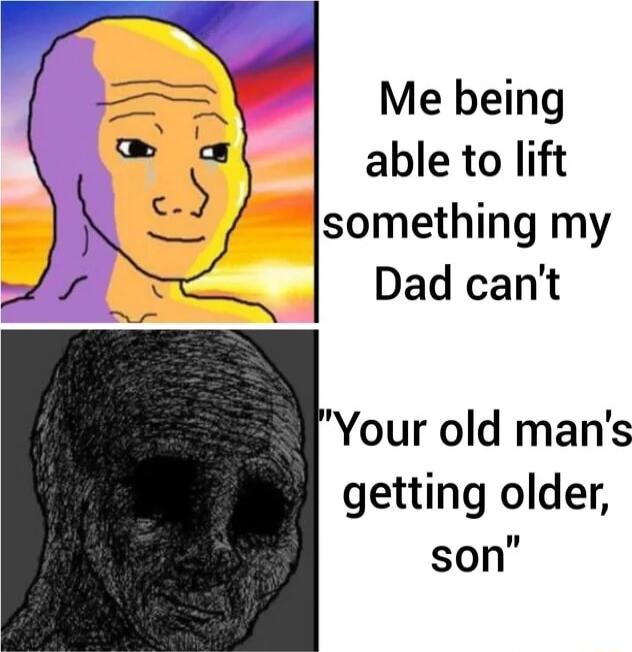 Me being able to lift something my Dad cant Your old mans getting older son