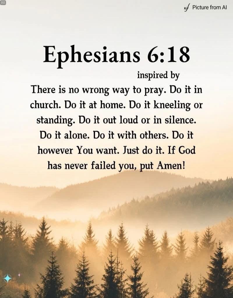 Ephesians 6:18 inspired by There is no wrong way to pray. Do it in church. Do it at home. Do it kneeling or standing. Do it out loud or in silence. Do it alone. Do it with others. Do it however You want. Just do it. If God has never failed you, put Amen! Picture from AI