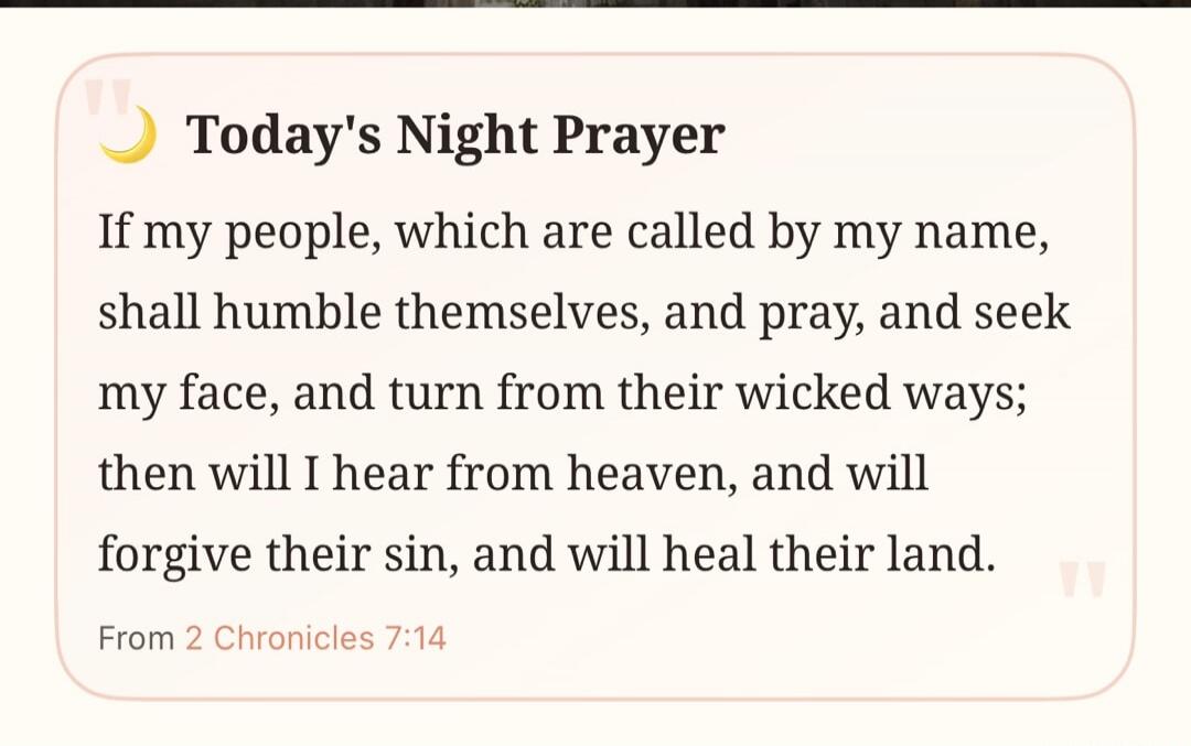 Today's Night Prayer If my people, which are called by my name, shall humble themselves, and pray, and seek my face, and turn from their wicked ways; then will I hear from heaven, and will forgive their sin, and will heal their land. From 2 Chronicles 7:14