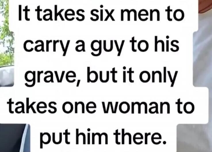 It takes six men to carry a guy to his grave, but it only takes one woman to put him there.