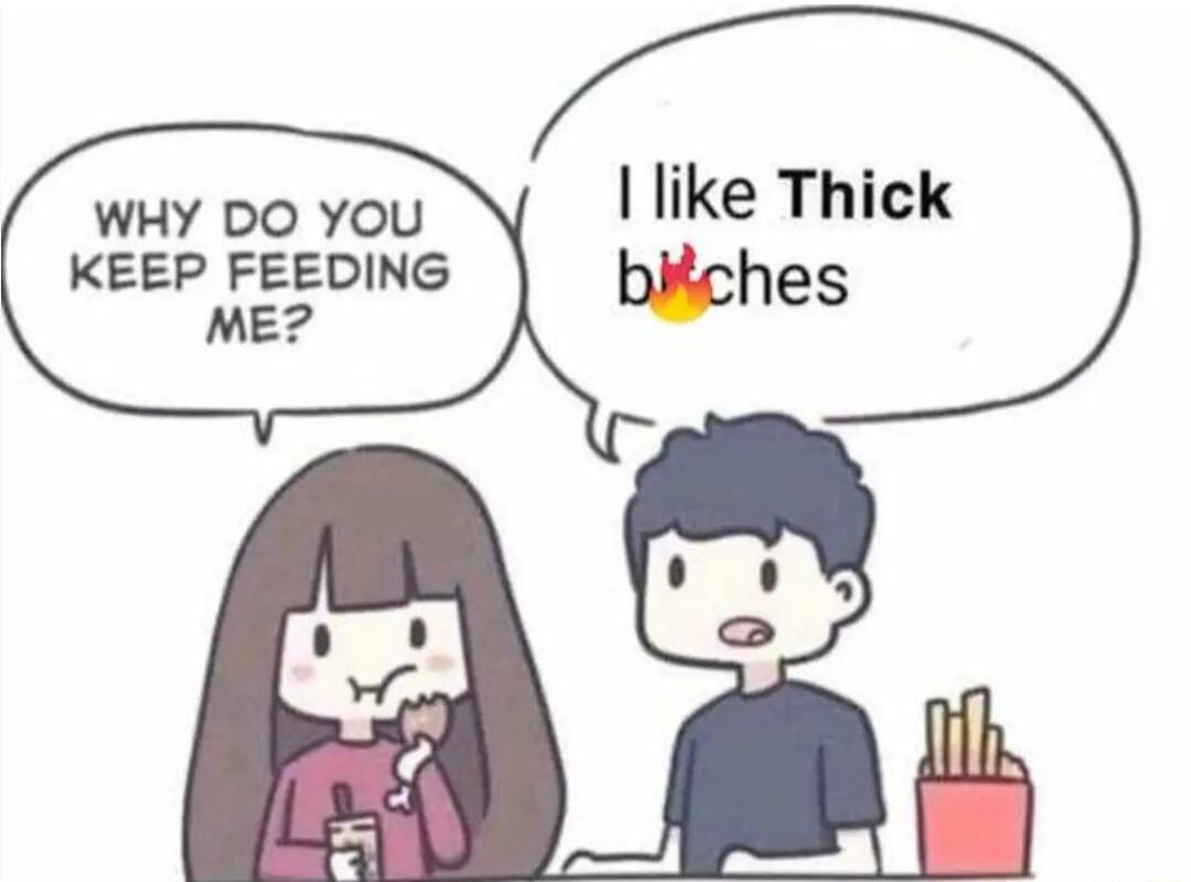 like Thick WHY DO YOU KEEP FEEDING