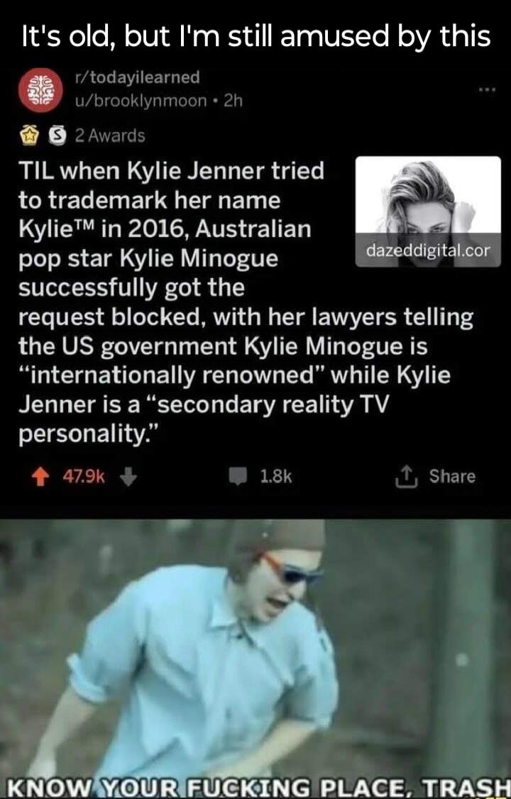 Its old but Im still amused by this todayilearned 06 TIL when Kylie Jenner tried to trademark her name LS T o ST E ET pop star Kylie Minogue s 4 successfully got the request blocked with her lawyers telling the US government Kylie Minogue is UG EN T VAT Te A TETe RV T N S Y Jenner is a secondary reality TV personality WRIFUGKING PLACE TRASH