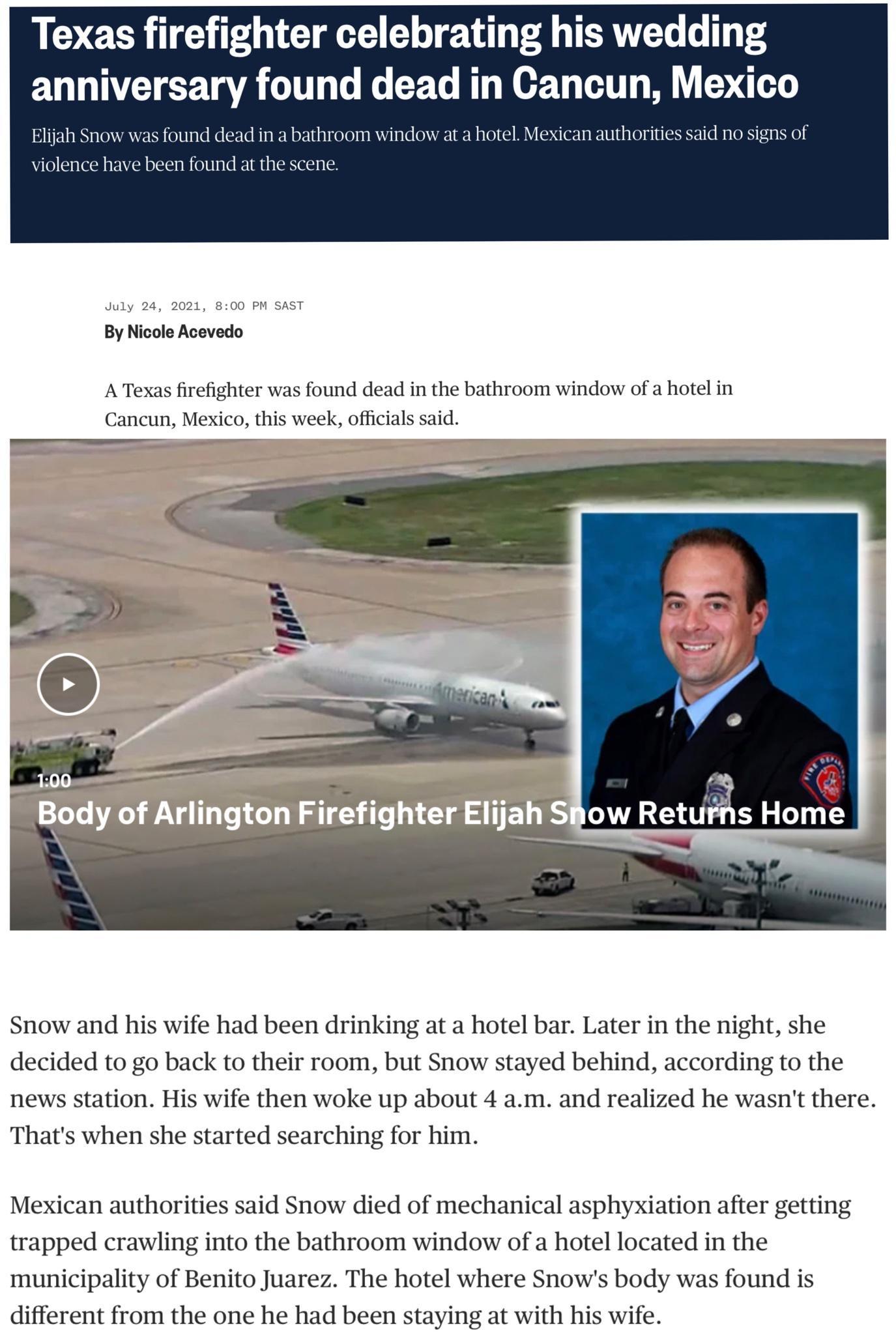 L ECR UG T LG e E T T P g TERVLT e o 14 T4 anniversary found dead in Cancun Mexico Elijah Snow was found dead in a bathroom window at a hotel Mexican authorities said no signs of e have been found at the scene July 24 2021 800 PM SAST By Nicole Acevedo A Texas firefighter was found dead in the bathroom window of a hotel in Cancun Mexico this week officials said ow Retuis Horhq i Snow and his wife 