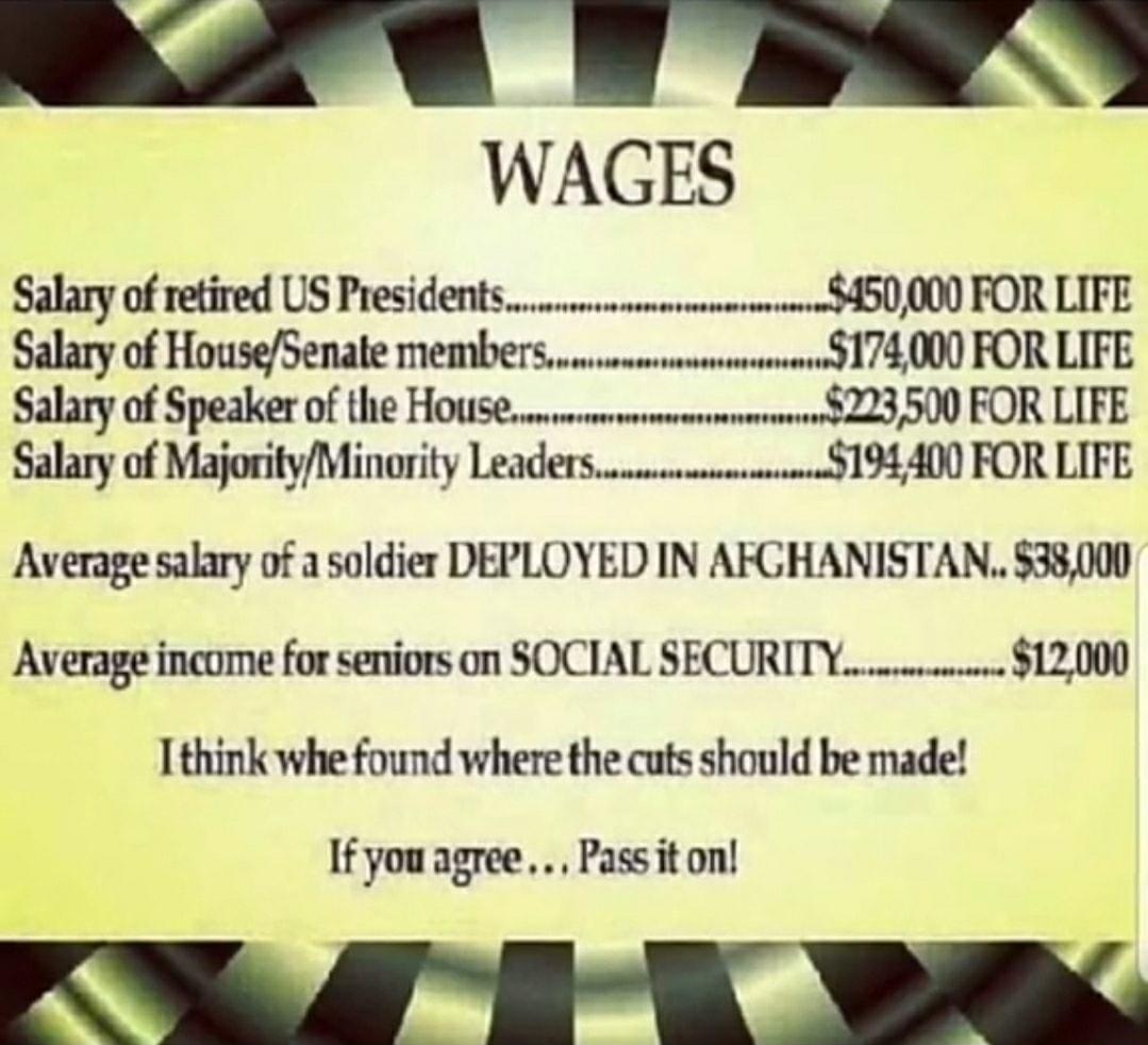 WAGES Salary of retired US Presidentsmsmeussmm 450000 FOR LIFE Salary of HouseSenate membersum s 174000 FOR LIFE Salary of Speaker of the HOUSEewewmermmmimmemmns 223 500 FOR LIFE Salary of MajorityMinority Leadersummmm3194400 FOR LIFE Average salary of a soldier DEPLOYED IN AFGHANISTAN 38000 Average income for seniors on SOCIAL SECURITYcrece 12000 I think whe found where the cuts should be made Y 