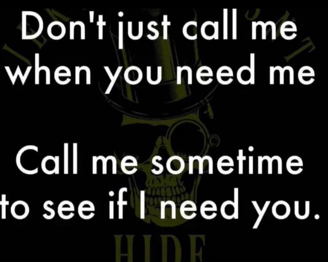 Don't just call me when you need me. Call me sometime to see if I need you.