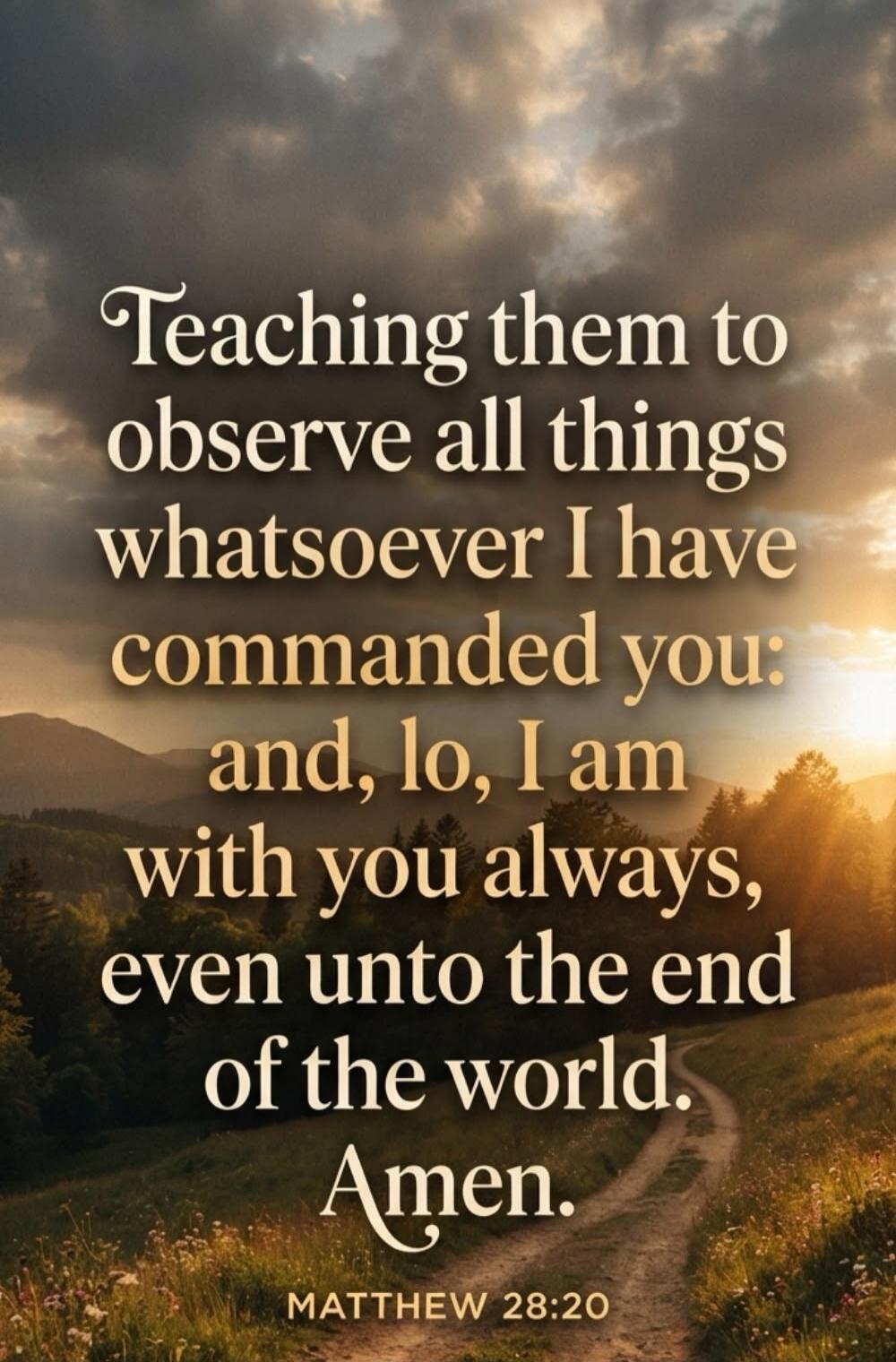 Teaching them to observe all things whatsoever I have commanded you: and, lo, I am with you always, even unto the end of the world. Amen. MATTHEW 28:20