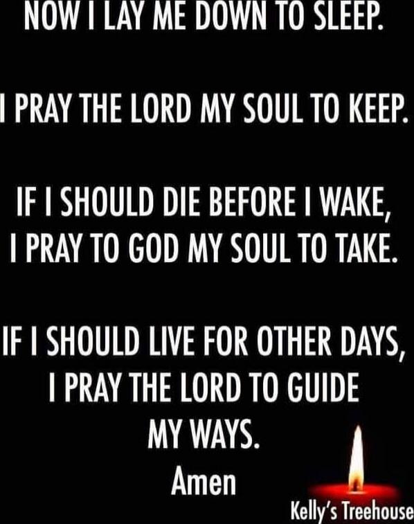 NOW I LAY ME DOWN TO SLEEP.
I PRAY THE LORD MY SOUL TO KEEP.
IF I SHOULD DIE BEFORE I WAKE, I PRAY TO GOD MY SOUL TO TAKE.
IF I SHOULD LIVE FOR OTHER DAYS, I PRAY THE LORD TO GUIDE MY WAYS.
Amen
Kelly's Treehouse