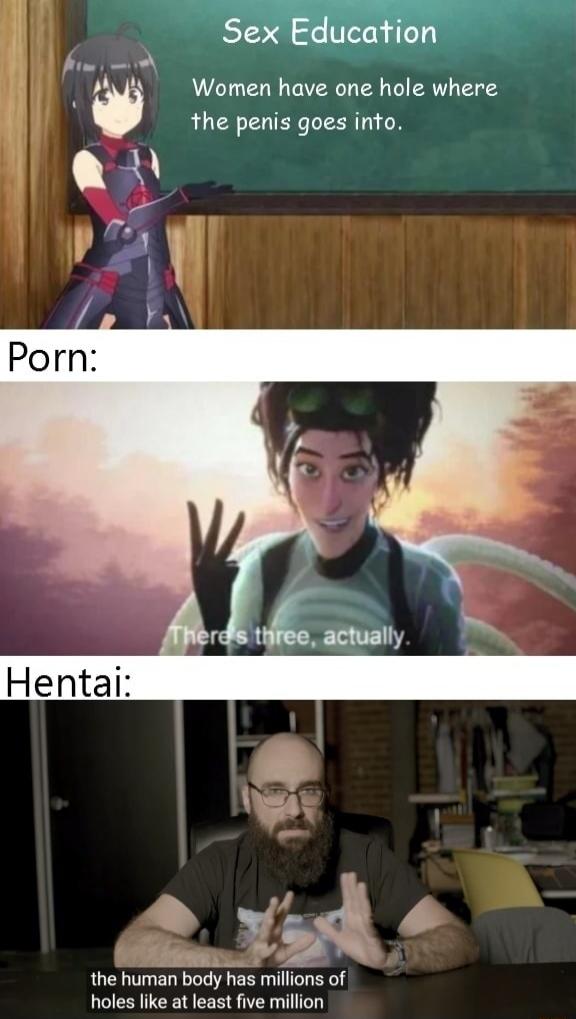 Sex Education\nWomen have one hole where the penis goes into.\n\nPorn:\nThere’s three, actually.\n\nHentai:\nthe human body has millions of holes like at least five million