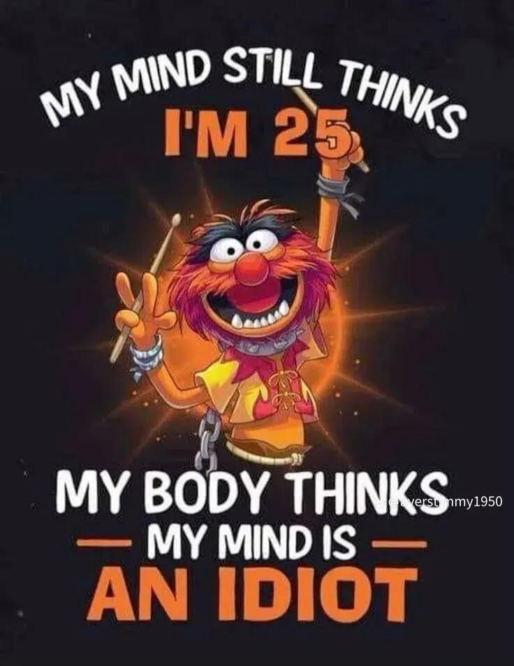 MY MIND STILL THINKS I'M 25 MY BODY THINKS MY MIND IS AN IDIOT