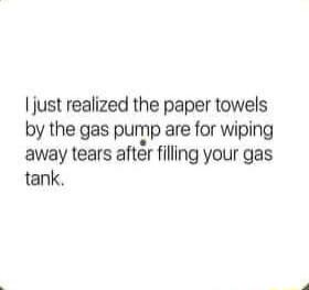 just realized the paper towels by the gas pump are for wiping away tears aftr filling your gas tank