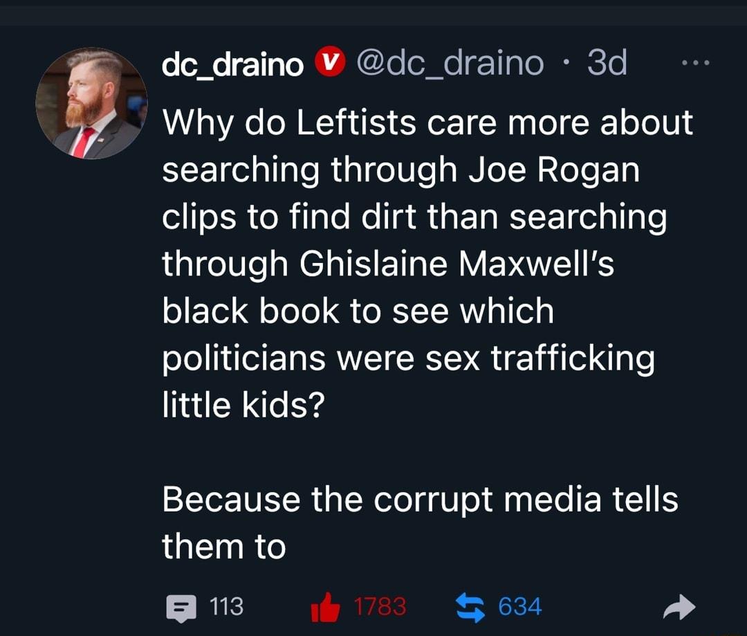 dc_draino dc_draino 3d LA aVe o W Y FS o 1 M o X oJol U searching through Joe Rogan clips to find dirt than searching 1age0le aMET E ET RV EE AL KS o F Te oJoYo e JTT A g1 ely politicians were sex trafficking little kids Because the corrupt media tells them to B 13 iy 1783 634