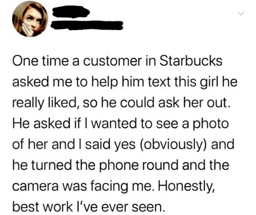 O One time a customer in Starbucks asked me to help him text this girl he really liked so he could ask her out He asked if wanted to see a photo of her and said yes obviously and he turned the phone round and the camera was facing me Honestly best work Ive ever seen