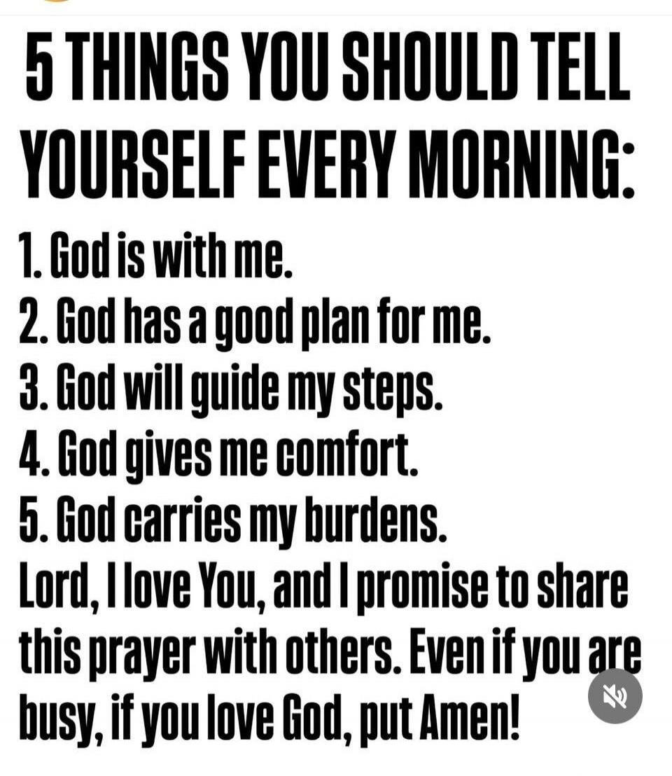 5 THINGS YOU SHOULD TELL YOURSELF EVERY MORNING: 1. God is with me. 2. God has a good plan for me. 3. God will guide my steps. 4. God gives me comfort. 5. God carries my burdens. Lord, I love You, and I promise to share this prayer with others. Even if you are busy, if you love God, put Amen!