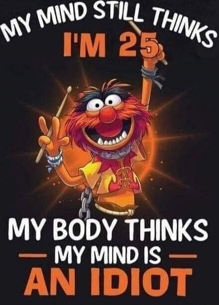 MY MIND STILL THINKS I'M 25. MY BODY THINKS MY MIND IS AN IDIOT.