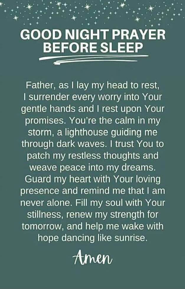 GOOD NIGHT PRAYER BEFORE SLEEP

Father, as I lay my head to rest, I surrender every worry into Your gentle hands and I rest upon Your promises. You're the calm in my storm, a lighthouse guiding me through dark waves. I trust You to patch my restless thoughts and weave peace into my dreams. Guard my heart with Your loving presence and remind me that