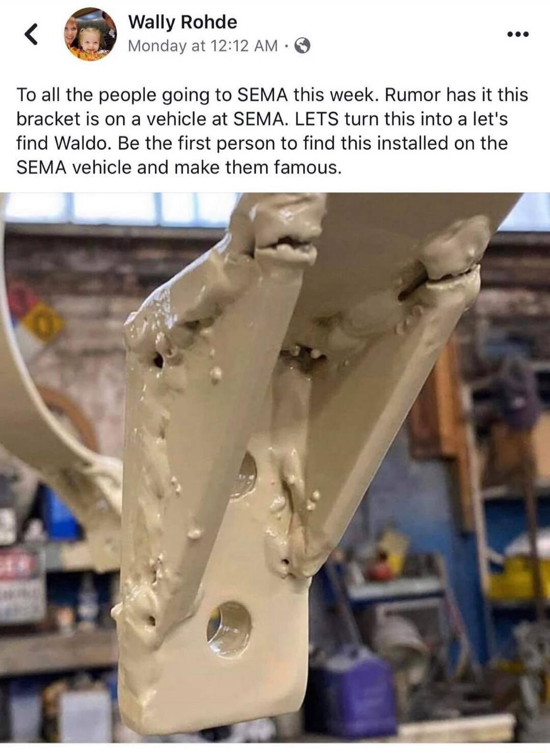 Wally Rohde Monday at 12:12 AM To all the people going to SEMA this week. Rumor has it this bracket is on a vehicle at SEMA. LETS turn this into a let's find Waldo. Be the first person to find this installed on the SEMA vehicle and make them famous.