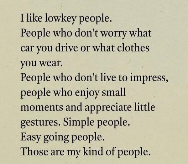 I like lowkey people. People who don't worry what car you drive or what clothes you wear. People who don't live to impress, people who enjoy small moments and appreciate little gestures. Simple people. Easy going people. Those are my kind of people.
Session ID: 993620.