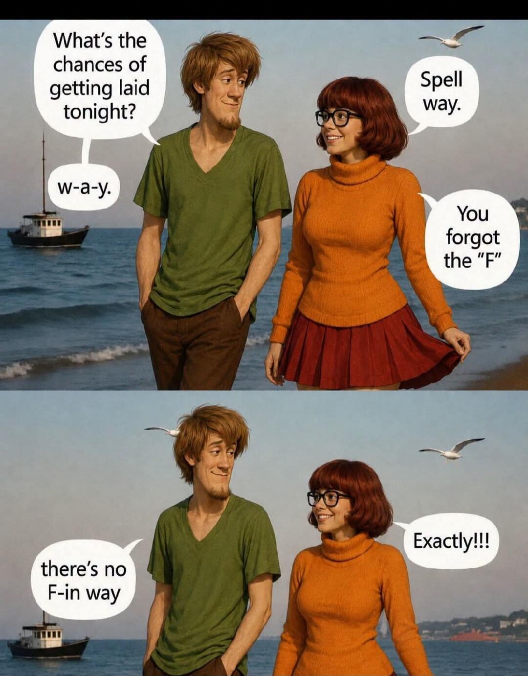 What's the chances of getting laid tonight? w-a-y. Spell way. You forgot the 'F'. there's no F-in way. Exactly!!!