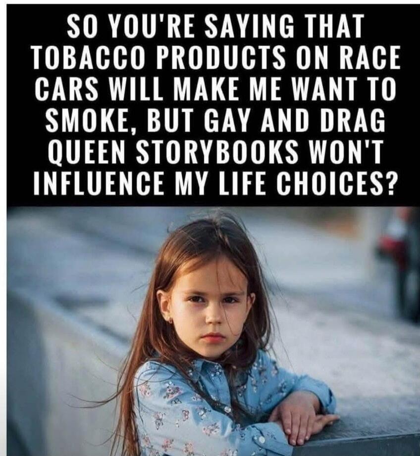 SO YOU'RE SAYING THAT TOBACCO PRODUCTS ON RACE CARS WILL MAKE ME WANT TO SMOKE, BUT GAY AND DRAG QUEEN STORYBOOKS WON'T INFLUENCE MY LIFE CHOICES?