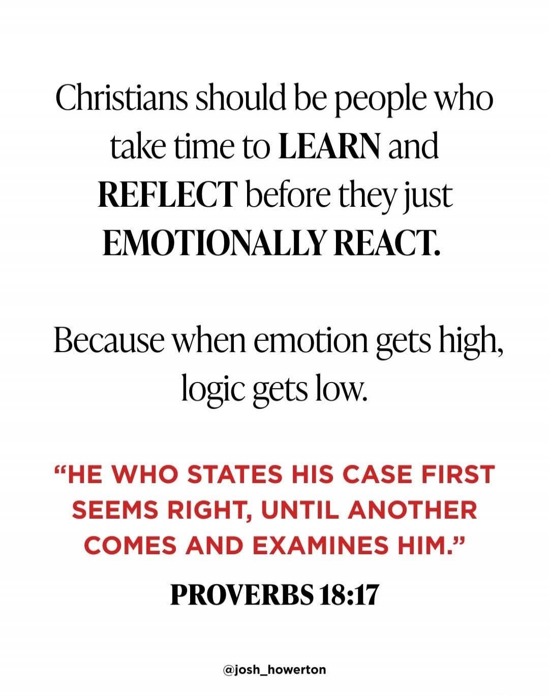 Christians should be people who take time to LEARN and REFLECT before they just EMOTIONALLY REACT. 

Because when emotion gets high, logic gets low. 

“He WHO STATES HIS CASE FIRST SEEMS RIGHT, UNTIL ANOTHER COMES AND EXAMINES HIM.” 
PROVERBS 18:17