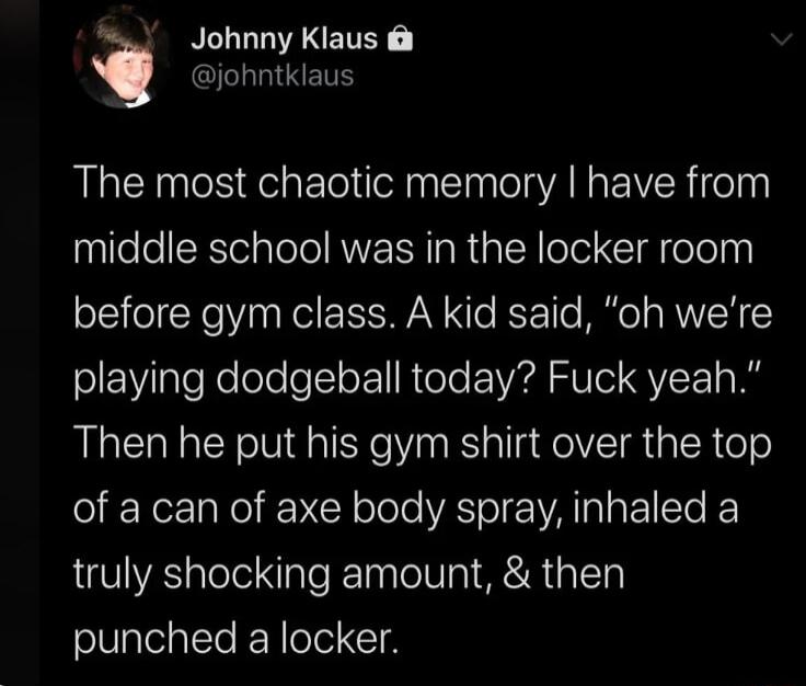 i Johnny Klaus johntklaus The most chaotic memory have from middle school was in the locker room before gym class A kid said oh were playing dodgeball today Fuck yeah Then he put his gym shirt over the top of a can of axe body spray inhaled a truly shocking amount then punched a locker