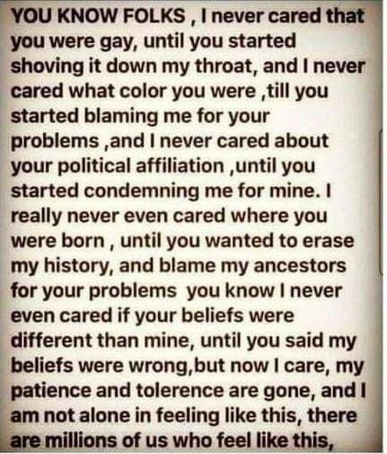 YOU KNOW FOLKS never cared that you were gay until you started shoving it down my throat and never cared what color you were Jtill you started blaming me for your problems and never cared about your political affiliation until you started condemning me for mine really never even cared where you were born until you wanted to erase my history and blame my ancestors for your problems you know never e