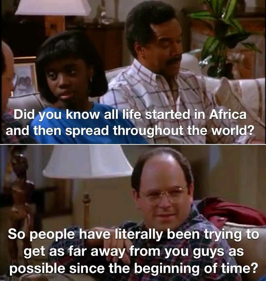 Did you know all life started in Africa and then spread throughout the world? So people have literally been trying to get as far away from you guys as possible since the beginning of time?