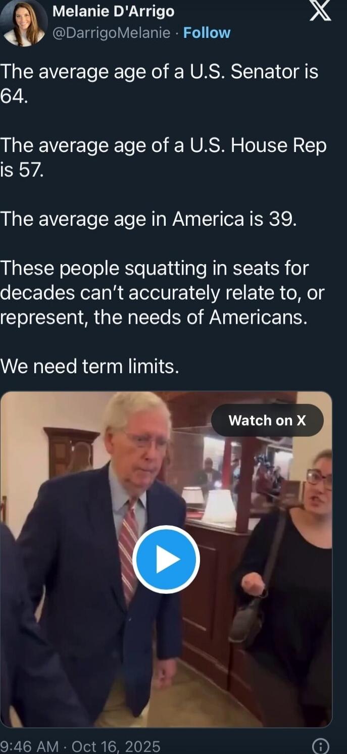 The average age of a U.S. Senator is 64. The average age of a U.S. House Rep is 57. The average age in America is 39. These people squatting in seats for decades can't accurately relate to, or represent, the needs of Americans. We need term limits.