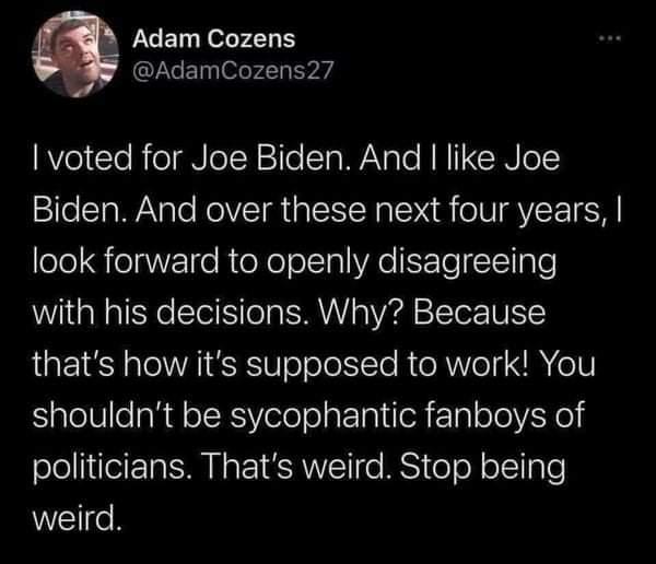 Adam Cozens AdamCozens27 RVel e RieaNeI R1TelTa W Nale RN CINIG Biden And over these next four years look forward to openly disagreeing with his decisions Why Because L E el VRI E W oTole I Te R o R Vo X e1V shouldnt be sycophantic fanboys of politicians Thats weird Stop being WETIoR