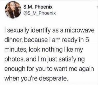S.M. Phoenix @S_M_Phoenix I sexually identify as a microwave dinner, because I am ready in 5 minutes, look nothing like my photos, and I'm just satisfying enough for you to want me again when you're desperate.