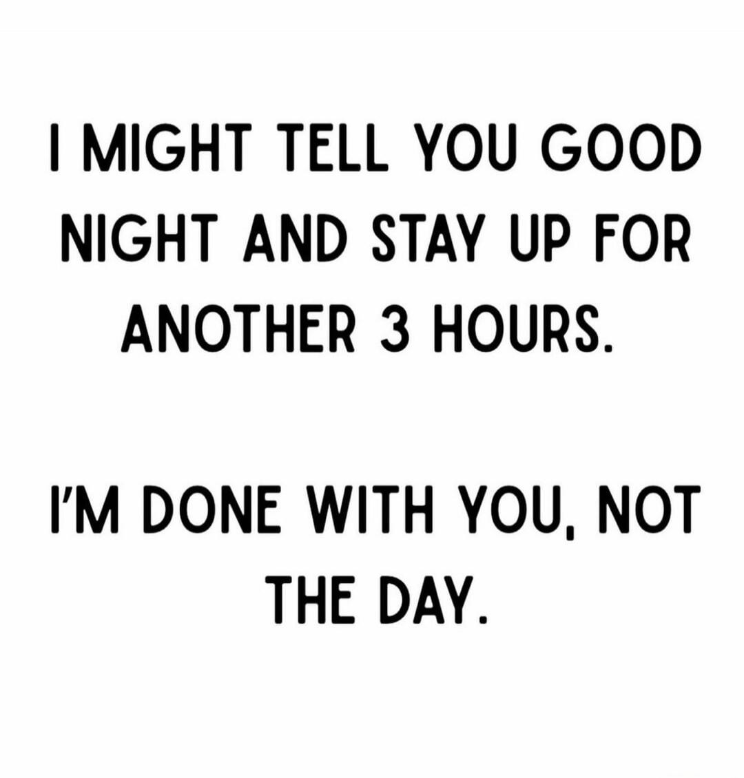 I MIGHT TELL YOU GOOD NIGHT AND STAY UP FOR ANOTHER 3 HOURS. I'M DONE WITH YOU, NOT THE DAY.