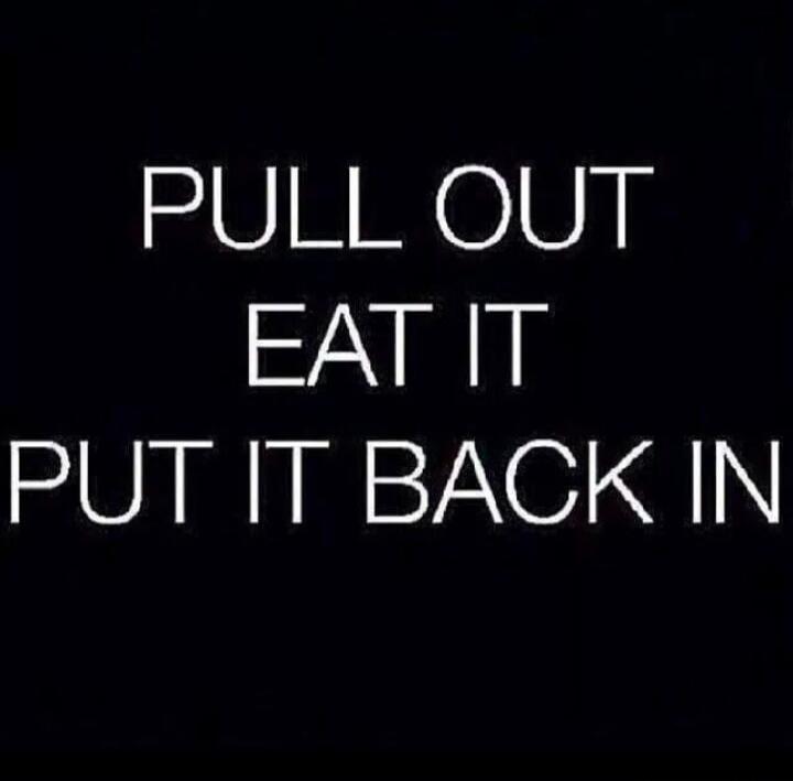 PULL OUT EAT IT PUT IT BACK IN