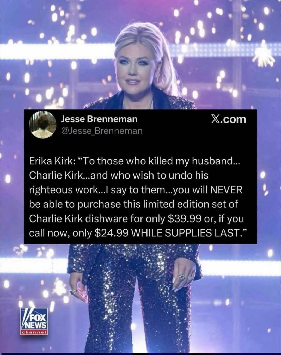 Erika Kirk: “To those who killed my husband... Charlie Kirk... and who wish to undo his righteous work... I say to them... you will NEVER be able to purchase this limited edition set of Charlie Kirk dishware for only $39.99 or, if you call now, only $24.99 WHILE SUPPLIES LAST.”