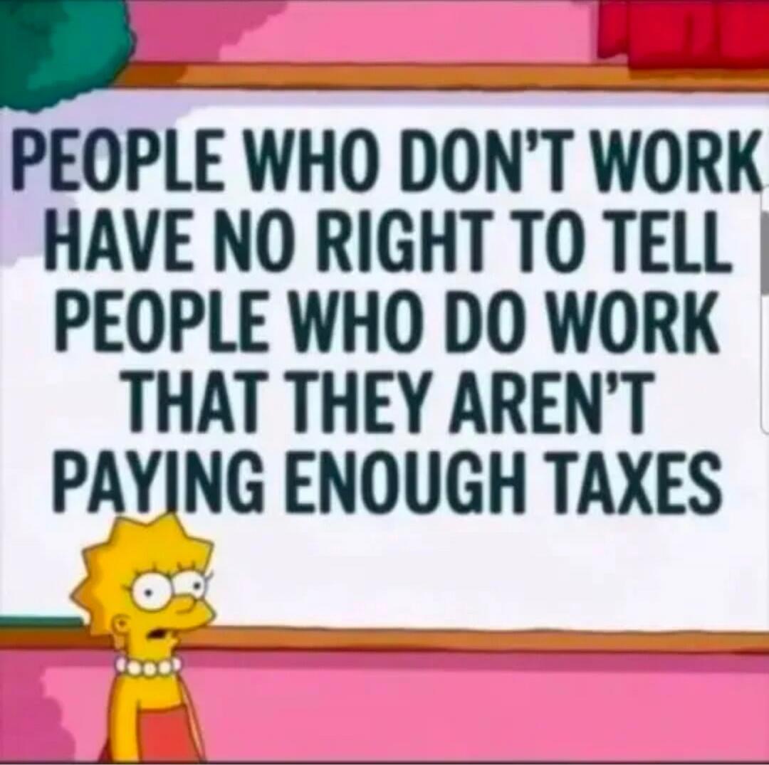 PEOPLE WHO DON'T WORK HAVE NO RIGHT TO TELL PEOPLE WHO DO WORK THAT THEY AREN'T PAYING ENOUGH TAXES